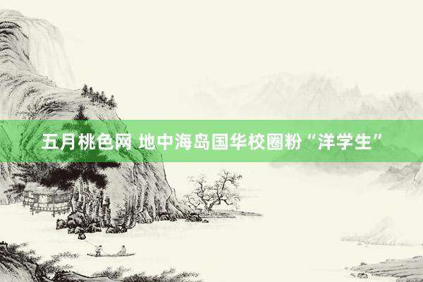 五月桃色网 地中海岛国华校圈粉“洋学生”