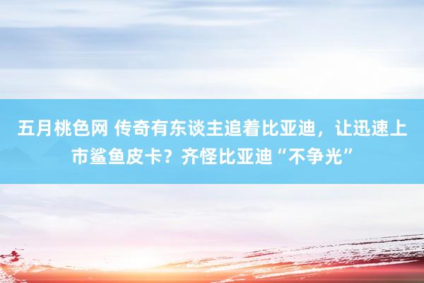 五月桃色网 传奇有东谈主追着比亚迪，让迅速上市鲨鱼皮卡？齐怪比亚迪“不争光”