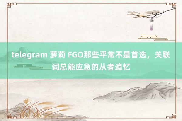telegram 萝莉 FGO那些平常不是首选，关联词总能应急的从者追忆