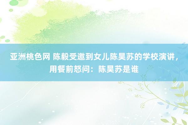 亚洲桃色网 陈毅受邀到女儿陈昊苏的学校演讲，用餐前怒问：陈昊苏是谁