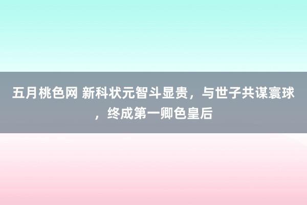 五月桃色网 新科状元智斗显贵，与世子共谋寰球，终成第一卿色皇后