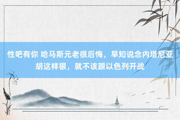 性吧有你 哈马斯元老很后悔，早知说念内塔尼亚胡这样狠，就不该跟以色列开战