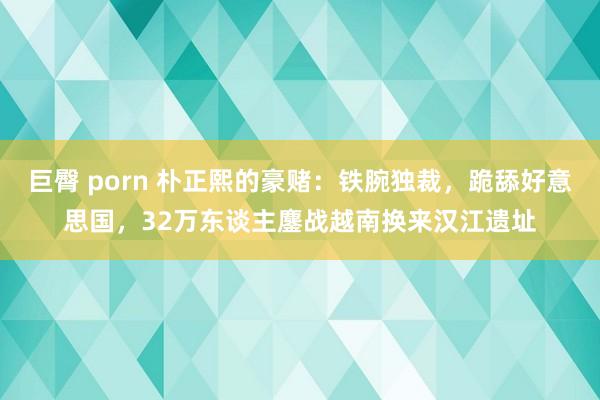 巨臀 porn 朴正熙的豪赌：铁腕独裁，跪舔好意思国，32万东谈主鏖战越南换来汉江遗址