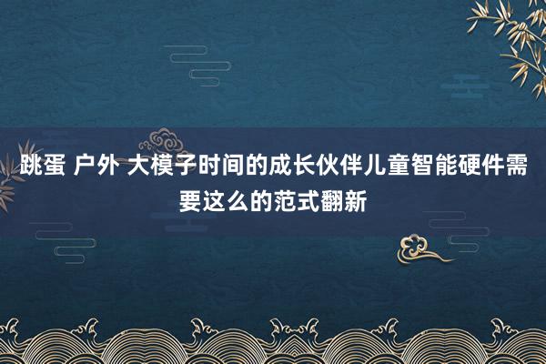跳蛋 户外 大模子时间的成长伙伴儿童智能硬件需要这么的范式翻新