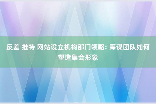 反差 推特 网站设立机构部门领略: 筹谋团队如何塑造集会形象