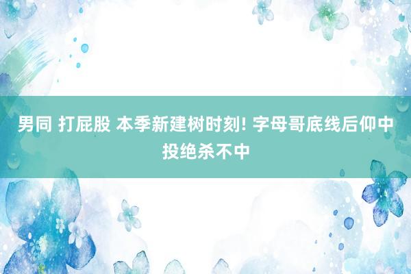 男同 打屁股 本季新建树时刻! 字母哥底线后仰中投绝杀不中