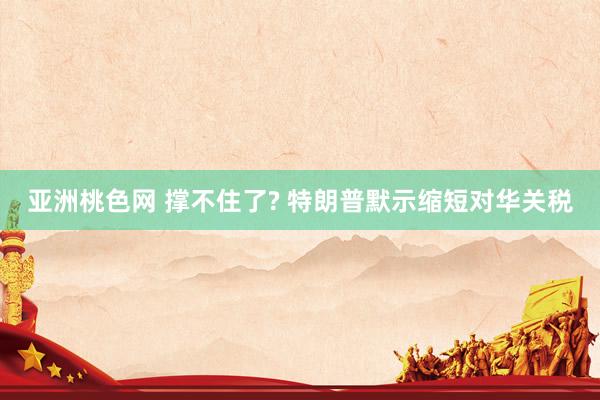 亚洲桃色网 撑不住了? 特朗普默示缩短对华关税
