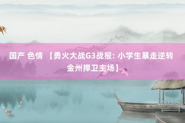 国产 色情 【勇火大战G3战报: 小学生暴走逆转 金州捍卫主场】