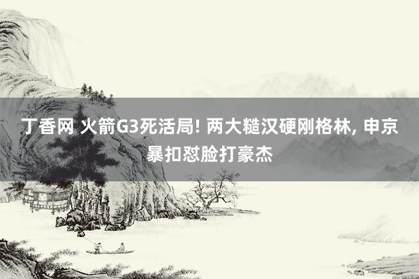 丁香网 火箭G3死活局! 两大糙汉硬刚格林, 申京暴扣怼脸打豪杰
