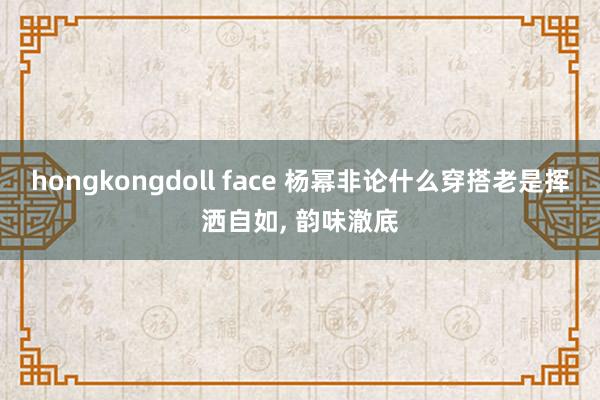 hongkongdoll face 杨幂非论什么穿搭老是挥洒自如, 韵味澈底