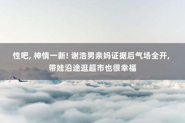 性吧, 神情一新! 谢浩男亲妈证据后气场全开, 带娃沿途逛超市也很幸福