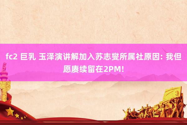 fc2 巨乳 玉泽演讲解加入苏志燮所属社原因: 我但愿赓续留在2PM!